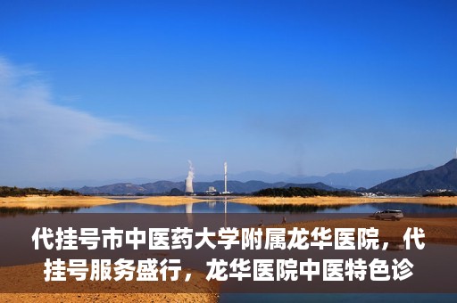 代挂号市中医药大学附属龙华医院，代挂号服务盛行，龙华医院中医特色诊疗体验