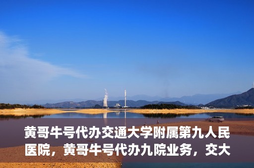 黄哥牛号代办交通大学附属第九人民医院，黄哥牛号代办九院业务，交大附属第九人民医院代办服务新动向