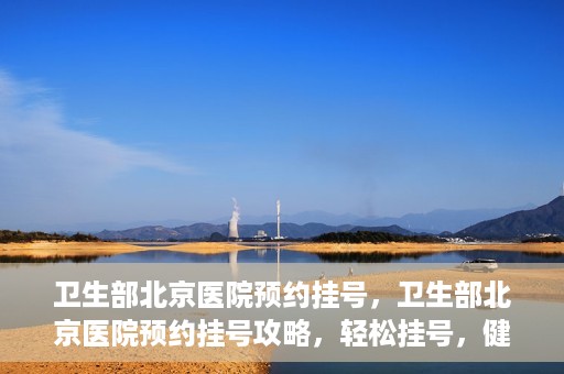 卫生部北京医院预约挂号，卫生部北京医院预约挂号攻略，轻松挂号，健康无忧！