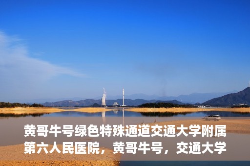 黄哥牛号绿色特殊通道交通大学附属第六人民医院，黄哥牛号，交通大学附属第六人民医院开启绿色特殊通道