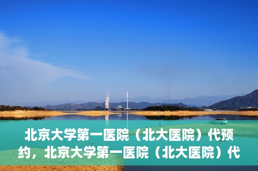 北京大学第一医院（北大医院）代预约，北京大学第一医院（北大医院）代预约服务详解