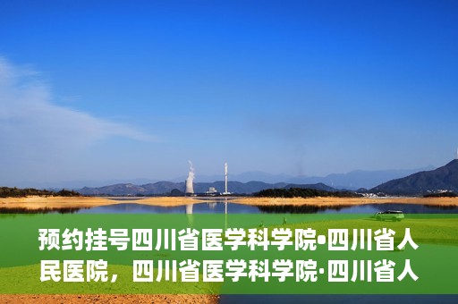 预约挂号四川省医学科学院•四川省人民医院，四川省医学科学院·四川省人民医院预约挂号服务启动