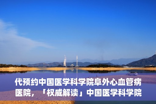 代预约中国医学科学院阜外心血管病医院，「权威解读」中国医学科学院阜外心血管病医院预约指南