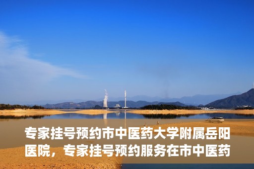 专家挂号预约市中医药大学附属岳阳医院，专家挂号预约服务在市中医药大学附属岳阳医院开通
