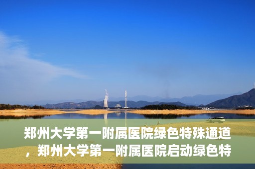 郑州大学第一附属医院绿色特殊通道，郑州大学第一附属医院启动绿色特殊通道，助力患者高效就医