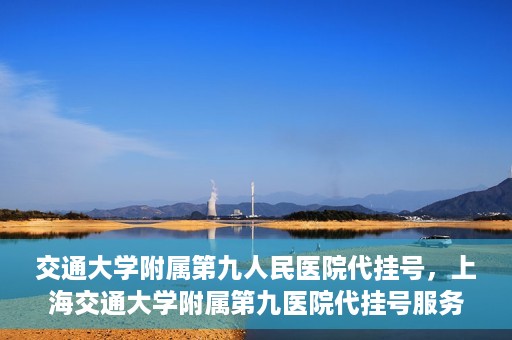 交通大学附属第九人民医院代挂号，上海交通大学附属第九医院代挂号服务解析
