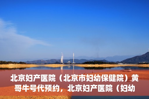 北京妇产医院（北京市妇幼保健院）黄哥牛号代预约，北京妇产医院（妇幼保健院）黄哥牛号预约挂号攻略